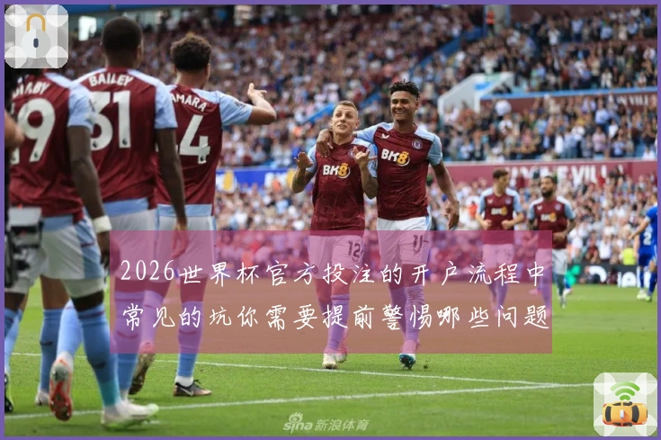 2026世界杯官方投注的开户流程中常见的坑你需要提前警惕哪些问题