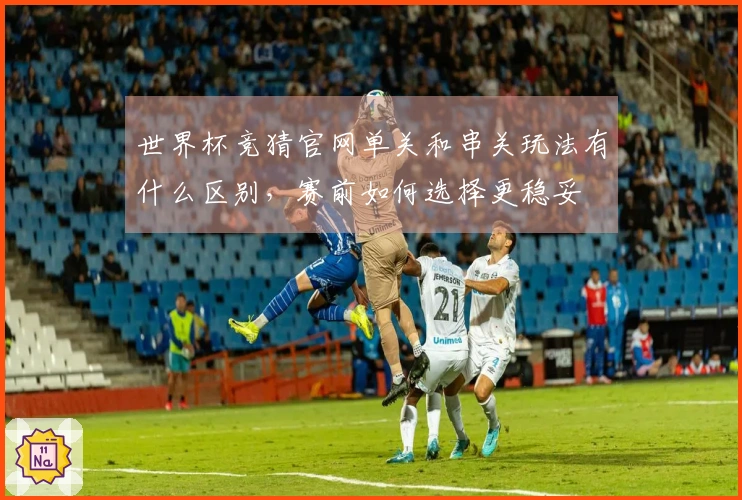 世界杯竞猜官网单关和串关玩法有什么区别，赛前如何选择更稳妥